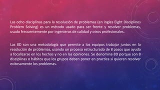 Las ocho disciplinas para la resolución de problemas (en ingles Eight Disciplines
Problem Solving) es un método usado para ser frente y resolver problemas,
usado frecuentemente por ingenieros de calidad y otros profesionales.
Las 8D son una metodología que permite a los equipos trabajar juntos en la
resolución de problemas, usando un proceso estructurado de 8 pasos que ayuda
a focalizarse en los hechos y no en las opiniones. Se denomina 8D porque son 8
disciplinas o hábitos que los grupos deben poner en practica si quieren resolver
exitosamente los problemas.
 