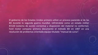 El gobierno de los Estados Unidos primero utilizó un proceso parecido al de las
8D durante la segunda guerra mundial, refiriéndole como un estado militar
#1520 (sistema de acción correctiva y disposición del material no conforme).
Ford motor company primera documentó el método 8D en 1987 en una
resolución de problemas orientada equipo titulado “manual de curso”.
 