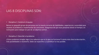 LAS 8 DISCIPLINAS SON:
• Disciplina 1: Construir el equipo
Reúna un pequeño grupo de personas con la mezcla correcta de habilidades, experiencia y autoridad para
resolver el problema e implementar las soluciones. Asegúrese de que esas personas tienen el tiempo y la
inclinación para trabajar en pos de un objetivo común.
• Disciplina 2: Describir el problema
¿Cómo podemos arreglar algo si no sabemos que es lo que no funciona? Cuánta más clara la descripción,
más posibilidades e resolverlo. Debe ser especifico y cuantificar lo mas posible.
 
