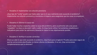 • Disciplina 3: Implementar una solución provisoria
¿Que tipo de “curita” puede usar hasta saber que es lo que realmente está causando el problema?
Implemente una solución provisoria y monitoree el impacto para asegurarse que las cosas no empeoran.
• Disciplina 4: Eliminar la causa raíz
Puede haber muchas sospechas sobre la causa del problema, pero usualmente solo unas pocas
“culpables”. La clave es descubrir cuál o cuáles. Es importante utilizar herramientas estadísticas e
indicadores para evitar las opiniones y basarse en datos lo mas objetivamente posible.
• Disciplina 5: Verificar la acción correctiva
Ahora ya sabe lo que está causando el problema. ¿Que hará para arreglarlo? Pruebe para estar seguro de
que las correcciones planificadas no tienen efectos no deseados. Si es así, ¿hay correcciones
complementarias que lo eliminan?
 
