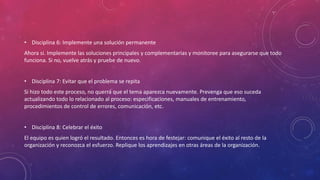 • Disciplina 6: Implemente una solución permanente
Ahora si. Implemente las soluciones principales y complementarias y monitoree para asegurarse que todo
funciona. Si no, vuelve atrás y pruebe de nuevo.
• Disciplina 7: Evitar que el problema se repita
Si hizo todo este proceso, no querrá que el tema aparezca nuevamente. Prevenga que eso suceda
actualizando todo lo relacionado al proceso: especificaciones, manuales de entrenamiento,
procedimientos de control de errores, comunicación, etc.
• Disciplina 8: Celebrar el éxito
El equipo es quien logró el resultado. Entonces es hora de festejar: comunique el éxito al resto de la
organización y reconozca el esfuerzo. Replique los aprendizajes en otras áreas de la organización.
 
