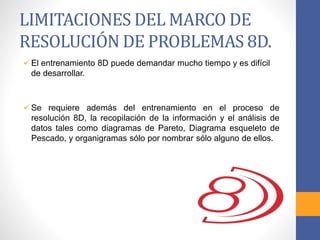 LIMITACIONES DEL MARCO DE
RESOLUCIÓN DE PROBLEMAS 8D.
 El entrenamiento 8D puede demandar mucho tiempo y es difícil
de desarrollar.
 Se requiere además del entrenamiento en el proceso de
resolución 8D, la recopilación de la información y el análisis de
datos tales como diagramas de Pareto, Diagrama esqueleto de
Pescado, y organigramas sólo por nombrar sólo alguno de ellos.
 