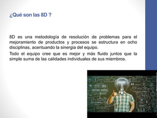 ¿Qué son las 8D ?
8D es una metodología de resolución de problemas para el
mejoramiento de productos y procesos se estructura en ocho
disciplinas, acentuando la sinergia del equipo.
Todo el equipo cree que es mejor y más fluido juntos que la
simple suma de las calidades individuales de sus miembros.
 