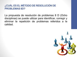 ¿CUÁL ES EL MÉTODO DE RESOLUCIÓN DE
PROBLEMAS 8D?
La propuesta de resolución de problemas 8 D (Ocho
disciplinas) se puede utilizar para identificar, corregir y
eliminar la repetición de problemas referidos a la
calidad.
 