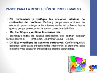 PASOS PARA LA RESOLUCIÓN DE PROBLEMAS 8D
• D3. Implemente y verifique las acciones interinas de
contención del problema. Defina y ponga esas acciones en
ejecución para proteger a los clientes contra el problema hasta
que se ponga en ejecución la acción correctiva definitiva.
• D4. Identifique y verifique las causas raíz.
Identifique todas las causas potenciales que podrían explicar
porqué ocurrió el problema. Diagrama Causa – Efecto.
• D5. Elija y verifique las acciones correctivas. Confirme que las
acciones correctivas seleccionadas resolverán el problema para
el cliente y no causarán indeseables efectos secundarios.
 