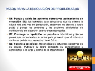 PASOS PARA LA RESOLUCIÓN DE PROBLEMAS 8D
• D6. Ponga y valide las acciones correctivas permanentes en
ejecución. Elija los controles para asegurarse que se elimina la
causa raíz una vez en producción, supervise los efectos a largo
plazo y ponga los controles y las acciones adicionales de
contingencia en ejecución cuanto sean necesarias.
• D7. Prevenga la repetición del problema. Identifique y fije los
pasos que se necesitan a tomar para prevenir que el mismo o
similares problemas, se repitan en el futuro.
• D8. Felicite a su equipo. Reconozca los esfuerzos colectivos de
su equipo. Publique su logro comparta su conocimiento y
aprendizaje a lo largo y ancho de la organización
 