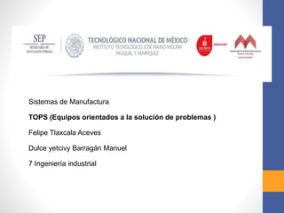 Sistemas de Manufactura
TOPS (Equipos orientados a la solución de problemas )
Felipe Tlaxcala Aceves
Dulce yetcivy Barragán Manuel
7 Ingeniería industrial
 