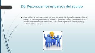 D8: Reconocer los esfuerzos del equipo.
 Para acabar, se recomienda felicitar o recompensar de alguna forma al equipo de
trabajo. Si se manejan bien estos procesos, aplicar esta metodología servirá para
aumentar la eficiencia de la empresa y para tener al personal más implicado y
contento con su trabajo.
 