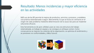 Resultado: Menos incidencias y mayor eficiencia
en las actividades
8dEl uso de las 8D permite la mejora de productos, servicios y procesos, y establece
una práctica estandarizada a seguir. Básicamente, lo que se busca es centrarse en el
origen de cada problema mediante determinación de la causa raíz para así implantar
soluciones eficaces.
Esta herramienta es de gran utilidad, pues se crea una estructura de trabajo
sistematizada, se trabaja en equipo y se consigue un enfoque común. Como
consecuencia se mejoran los sistemas de la organización, se optimiza el rendimiento y
se previenen no conformidades y fallos futuros.
 