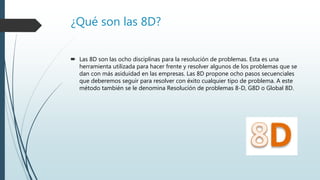 ¿Qué son las 8D?
 Las 8D son las ocho disciplinas para la resolución de problemas. Esta es una
herramienta utilizada para hacer frente y resolver algunos de los problemas que se
dan con más asiduidad en las empresas. Las 8D propone ocho pasos secuenciales
que deberemos seguir para resolver con éxito cualquier tipo de problema. A este
método también se le denomina Resolución de problemas 8-D, G8D o Global 8D.
 