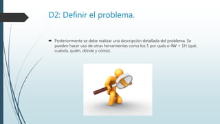 D2: Definir el problema.
 Posteriormente se debe realizar una descripción detallada del problema. Se
pueden hacer uso de otras herramientas como los 5 por qués o 4W + 1H (qué,
cuándo, quién, dónde y cómo).
 