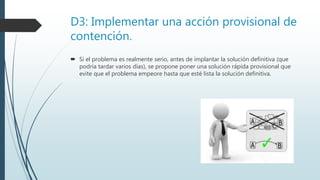 D3: Implementar una acción provisional de
contención.
 Si el problema es realmente serio, antes de implantar la solución definitiva (que
podría tardar varios días), se propone poner una solución rápida provisional que
evite que el problema empeore hasta que esté lista la solución definitiva.
 