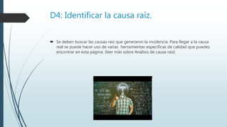 D4: Identificar la causa raíz.
 Se deben buscar las causas raíz que generaron la incidencia. Para llegar a la causa
real se puede hacer uso de varias herramientas especificas de calidad que puedes
encontrar en esta página. (leer más sobre Análisis de causa raiz)
 