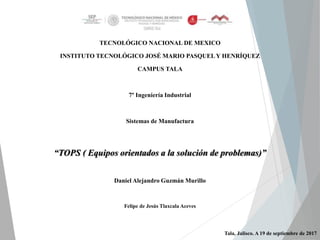 TECNOLÓGICO NACIONAL DE MEXICO
INSTITUTO TECNOLÓGICO JOSÉ MARIO PASQUEL Y HENRÍQUEZ
CAMPUS TALA
7° Ingeniería Industrial
Sistemas de Manufactura
“TOPS ( Equipos orientados a la solución de problemas)”
Daniel Alejandro Guzmán Murillo
Felipe de Jesús Tlaxcala Aceves
Tala, Jalisco. A 19 de septiembre de 2017
 