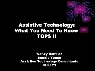 Assistive Technology: What You Need To Know TOPS II Wendy Homlish Bonnie Young Assistive Technology Consultants CLIU 21 