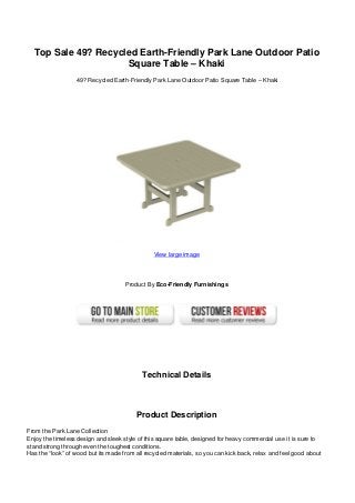 Top Sale 49? Recycled Earth-Friendly Park Lane Outdoor Patio
Square Table – Khaki
49? Recycled Earth-Friendly Park Lane Outdoor Patio Square Table – Khaki
View large image
Product By Eco-Friendly Furnishings
Technical Details
Product Description
From the Park Lane Collection
Enjoy the timeless design and sleek style of this square table, designed for heavy commercial use it is sure to
stand strong through even the toughest conditions.
Has the “look” of wood but its made from all recycled materials, so you can kick back, relax and feel good about
 