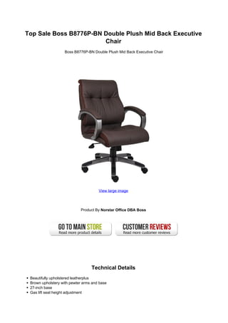 Top Sale Boss B8776P-BN Double Plush Mid Back Executive
Chair
Boss B8776P-BN Double Plush Mid Back Executive Chair
View large image
Product By Norstar Office DBA Boss
Technical Details
Beautifully upholstered leatherplus
Brown upholstery with pewter arms and base
27-inch base
Gas lift seat height adjustment
 