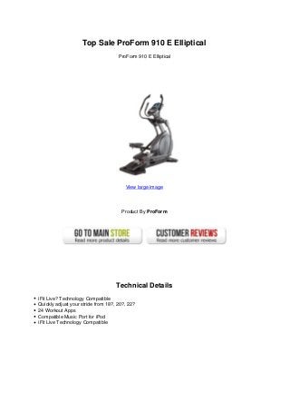 Top Sale ProForm 910 E Elliptical
                                     ProForm 910 E Elliptical




                                        View large image




                                      Product By ProForm




                                    Technical Details
iFit Live? Technology Compatible
Quickly adjust your stride from 18?, 20?, 22?
24 Workout Apps
Compatible Music Port for iPod
iFit Live Technology Compatible
 