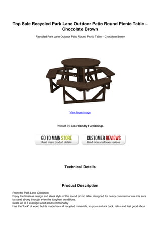 Top Sale Recycled Park Lane Outdoor Patio Round Picnic Table –
Chocolate Brown
Recycled Park Lane Outdoor Patio Round Picnic Table – Chocolate Brown
View large image
Product By Eco-Friendly Furnishings
Technical Details
Product Description
From the Park Lane Collection
Enjoy the timeless design and sleek style of this round picnic table, designed for heavy commercial use it is sure
to stand strong through even the toughest conditions.
Seats up to 8 average sized adults comfortably
Has the “look” of wood but its made from all recycled materials, so you can kick back, relax and feel good about
 