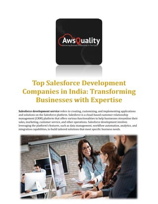 Salesforce development service refers to creating, customizing, and implementing applications
and solutions on the Salesforce platform. Salesforce is a cloud-based customer relationship
management (CRM) platform that offers various functionalities to help businesses streamline their
sales, marketing, customer service, and other operations. Salesforce development involves
leveraging the platform's features, such as data management, workflow automation, analytics, and
integration capabilities, to build tailored solutions that meet specific business needs.
 