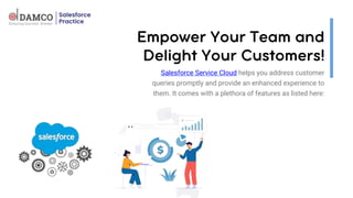 Salesforce Service Cloud helps you address customer
queries promptly and provide an enhanced experience to
them. It comes with a plethora of features as listed here:
 