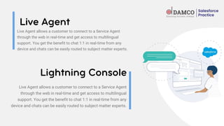 Live Agent allows a customer to connect to a Service Agent
through the web in real-time and get access to multilingual
support. You get the benefit to chat 1:1 in real-time from any
device and chats can be easily routed to subject matter experts.
Live Agent allows a customer to connect to a Service Agent
through the web in real-time and get access to multilingual
support. You get the benefit to chat 1:1 in real-time from any
device and chats can be easily routed to subject matter experts.
 