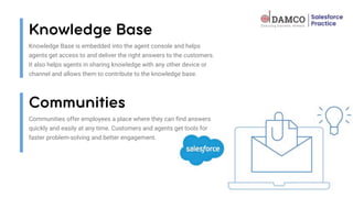 Knowledge Base is embedded into the agent console and helps
agents get access to and deliver the right answers to the customers.
It also helps agents in sharing knowledge with any other device or
channel and allows them to contribute to the knowledge base.
Communities offer employees a place where they can find answers
quickly and easily at any time. Customers and agents get tools for
faster problem-solving and better engagement.
 