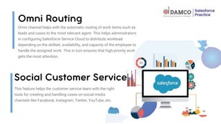 Omni channel helps with the automatic routing of work items such as
leads and cases to the most relevant agent. This helps administrators
in configuring Salesforce Service Cloud to distribute workload
depending on the skillset, availability, and capacity of the employee to
handle the assigned work. This in turn ensures that high-priority work
gets the most attention.
This feature helps the customer service team with the right
tools for creating and handling cases on social media
channels like Facebook, Instagram, Twitter, YouTube, etc.
 