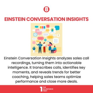 Einstein Conversation Insights analyzes sales call
recordings, turning them into actionable
intelligence. It transcribes calls, identifies key
moments, and reveals trends for better
coaching, helping sales teams optimize
performance and close more deals.
EINSTEIN CONVERSATION INSIGHTS
EINSTEIN CONVERSATION INSIGHTS
8
8
 