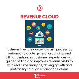 It streamlines the quote-to-cash process by
automating quote generation, pricing, and
billing. It enhances customer experiences with
guided selling and improves revenue visibility
with real-time analytics, driving growth and
profitability through efficient operations.
REVENUE CLOUD
REVENUE CLOUD
10
10
 