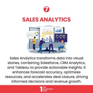 Sales Analytics transforms data into visual
stories, combining Salesforce, CRM Analytics,
and Tableau to provide actionable insights. It
enhances forecast accuracy, optimizes
resources, and accelerates deal closure, driving
informed decisions and revenue growth.
SALES ANALYTICS
SALES ANALYTICS
7
7
 