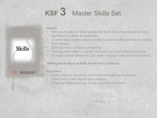 KSF      3       Master Skills Set

Issues
• The war for talent. Great people will work for companies who invest
   significant in skills development.
• Current stock market ethos creates a powerful disincentive to invest in
   their people.
• Difficult times, cut back on training.
• Training most often a one-off shot with too much theoretical focus.
• Though climate demands a far wider range of skills than ever before.

Selling these days is both an art and a science.

Solutions
• Invest more in coaching, mentoring and training on the job.
• Less training with higher expectations.
• Ongoing Reinforcement, Continual is the key word.
 