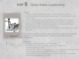 KSF   6    Good Sales Leadership

  Issues
  • Some companies promoting there number one sales person.
  • Insufficient time for sales team development. Too much focus on the
     sales result.
  • Lack of skills and resources. It then becomes easier not to bother.
  • An overwhelmed manager. Most sales teams consist of number of
     individuals with different levels of expertise. So the whole issue of
     developing the team becomes too daunting.
  • Setting a bad example. Falling behind on sales. First reaction is to drop
     the price.

  Good Sales leaders are able to demonstrate an ability to help others
  strategize, work effectively with customers and build sales self
  confidence.

  Solutions
  • Providing development for sales managers
  • Providing resources to motivate development sessions
  • A strong coaching culture.
  • Development resource are easy to use, are to designed to appeal and to
     engage sales people regardless their experience level.
  • Resources are available manageable pieces so the team can absorb
     and actually implement new ideas.
 