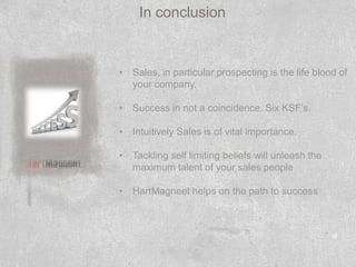 In conclusion


• Sales, in particular prospecting is the life blood of
  your company.

• Success in not a coincidence. Six KSF’s.

• Intuitively Sales is of vital importance.

• Tackling self limiting beliefs will unleash the
  maximum talent of your sales people

• HartMagneet helps on the path to success
 