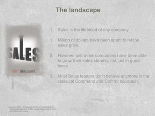 The landscape

                                          1. Sales is the lifeblood of any company

                                          1. Million of dollars have been spent to let the
                                             sales grow.

                                          2. However just a few companies have been able
                                             to grow their sales steadily, not just in good
                                             times

                                          3. Most Sales leaders don’t believe anymore in the
                                             classical Command and Control approach.




Source: 2011 - Research findings conducted by
Nightingale Conant. 2,663 sales organization from
the USA and Europe
 