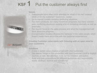 KSF   1      Put the customer always first
      Issues
      • Salespeople have often more attention for what’s it for me? instead
         what’s it for my customer? Incentives, career.
      • Go to market models contains conflicting situations
      • Too many products, too many incentives programs, too many solution
         sets, conflicting situations causing a lot of confusing internally as well as
         externally.
      • Too munch focus on the sales process and what the management will
         think about the progress.
      • Compensation models influence the behavior of the sales people which
         doesn’t mean there are in line with the customer expectations.

      Creating Customer value starts with listening with an open mind to
      your customers.

      Solutions
      • Invest in joined value creation shops with your customers
      • Get deeper insight in the connection with your customer. Look to implicit
         aspects as well, like attention, trust, service minded, perception.
      • Build end user propositions for different audiences and responsibility
         levels: strategic, tactical and operational
 