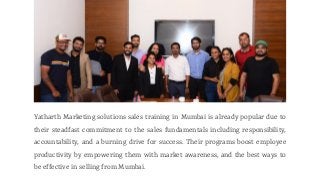 Yatharth Marketing solutions sales training in Mumbai is already popular due to
their steadfast commitment to the sales fundamentals including responsibility,
accountability, and a burning drive for success. Their programs boost employee
productivity by empowering them with market awareness, and the best ways to
be effective in selling from Mumbai.
 