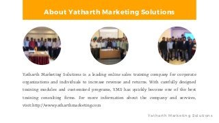 Yatharth Marketing Solutions
About Yatharth Marketing Solutions
Yatharth Marketing Solutions is a leading online sales training company for corporate
organizations and individuals to increase revenue and returns. With carefully designed
training modules and customized programs, YMS has quickly become one of the best
training consulting firms. For more information about the company and services,
visit:http://www.yatharthmarketing.com
 