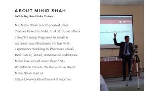 ABOUT MIHIR SHAH
Mr. Mihir Shah is a Top Rated Sales
Trainer based in India, USA, & Dubai offers
Sales Training Programs to small &
medium-sized business. He has vast
experience working in Pharmaceutical,
Real Estate, Retail, Automobile industries.
Mihir has served more than 400+
Worldwide Clients. To know more about
Mihir Shah visit at
https://www.yatharthmarketing.com
India's Top Rated Sales Trainer
 
