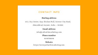 CONTACT INFO
402, City Center, Opp. Shukan Mall, Science City Road,
Ahmedabad, Gujarat, India – 380060
Mailing address
info@yatharthmarketing.com
Email address
9099799898
Phone number
https://www.yatharthmarketing.com
Website
 