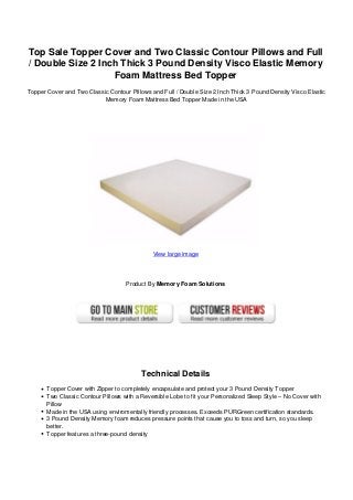 Top Sale Topper Cover and Two Classic Contour Pillows and Full
/ Double Size 2 Inch Thick 3 Pound Density Visco Elastic Memory
Foam Mattress Bed Topper
Topper Cover and Two Classic Contour Pillows and Full / Double Size 2 Inch Thick 3 Pound Density Visco Elastic
Memory Foam Mattress Bed Topper Made in the USA
View large image
Product By Memory Foam Solutions
Technical Details
Topper Cover with Zipper to completely encapsulate and protect your 3 Pound Density Topper
Two Classic Contour Pillows with a Reversible Lobe to fit your Personalized Sleep Style – No Cover with
Pillow
Made in the USA using enviromentally friendly processes. Exceeds PURGreen certification standards.
3 Pound Density Memory foam reduces pressure points that cause you to toss and turn, so you sleep
better.
Topper features a three-pound density
 