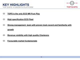 6bld0791_screenshow
13
TOP SHIPS: A GROWTH PLATFORM
KEY HIGHLIGHTS
TOPS is the only ECO MR Pure Play
High specification ECO Fleet
Strong management team with proven track record and familiarity with
growth
Revenue visibility with high quality Charterers
Favourable market fundamentals
 