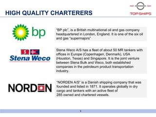 6bld0791_screenshow
“BP plc”, is a British multinational oil and gas company
headquartered in London, England. It is one of the six oil
and gas “supermajors”
“NORDEN A/S“ is a Danish shipping company that was
founded and listed in 1871. It operates globally in dry
cargo and tankers with an active fleet of
285 owned and chartered vessels.
9
HIGH QUALITY CHARTERERS
Stena Weco A/S has a fleet of about 50 MR tankers with
offices in Europe (Copenhagen, Denmark), USA
(Houston, Texas) and Singapore. It is the joint venture
between Stena Bulk and Weco, both established
companies in the petroleum product transportation
industry.
 