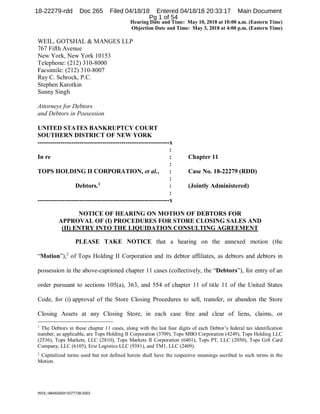 Hearing Date and Time: May 10, 2018 at 10:00 a.m. (Eastern Time)
Objection Date and Time: May 3, 2018 at 4:00 p.m. (Eastern Time)
WEIL:964500001077738.0003
WEIL, GOTSHAL & MANGES LLP
767 Fifth Avenue
New York, New York 10153
Telephone: (212) 310-8000
Facsimile: (212) 310-8007
Ray C. Schrock, P.C.
Stephen Karotkin
Sunny Singh
Attorneys for Debtors
and Debtors in Possession
UNITED STATES BANKRUPTCY COURT
SOUTHERN DISTRICT OF NEW YORK
---------------------------------------------------------------x
:
In re : Chapter 11
:
TOPS HOLDING II CORPORATION, et al., : Case No. 18-22279 (RDD)
:
Debtors.1
: (Jointly Administered)
:
---------------------------------------------------------------x
NOTICE OF HEARING ON MOTION OF DEBTORS FOR
APPROVAL OF (I) PROCEDURES FOR STORE CLOSING SALES AND
(II) ENTRY INTO THE LIQUIDATION CONSULTING AGREEMENT
PLEASE TAKE NOTICE that a hearing on the annexed motion (the
“Motion”),2
of Tops Holding II Corporation and its debtor affiliates, as debtors and debtors in
possession in the above-captioned chapter 11 cases (collectively, the “Debtors”), for entry of an
order pursuant to sections 105(a), 363, and 554 of chapter 11 of title 11 of the United States
Code, for (i) approval of the Store Closing Procedures to sell, transfer, or abandon the Store
Closing Assets at any Closing Store, in each case free and clear of liens, claims, or
1
The Debtors in these chapter 11 cases, along with the last four digits of each Debtor’s federal tax identification
number, as applicable, are Tops Holding II Corporation (3709), Tops MBO Corporation (4249), Tops Holding LLC
(2536), Tops Markets, LLC (2810), Tops Markets II Corporation (6401), Tops PT, LLC (2050), Tops Gift Card
Company, LLC (6105), Erie Logistics LLC (9381), and TM1, LLC (2409).
2
Capitalized terms used but not defined herein shall have the respective meanings ascribed to such terms in the
Motion.
18-22279-rdd Doc 265 Filed 04/18/18 Entered 04/18/18 20:33:17 Main Document
Pg 1 of 54
 