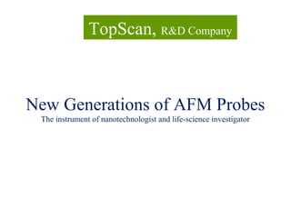 New Generations of AFM Probes
The instrument of nanotechnologist and life-science investigator
TopScan, R&D Company
 