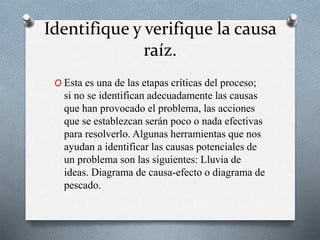 Identifique y verifique la causa
raíz.
O Esta es una de las etapas críticas del proceso;
si no se identifican adecuadamente las causas
que han provocado el problema, las acciones
que se establezcan serán poco o nada efectivas
para resolverlo. Algunas herramientas que nos
ayudan a identificar las causas potenciales de
un problema son las siguientes: Lluvia de
ideas. Diagrama de causa-efecto o diagrama de
pescado.
 