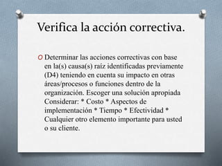 Verifica la acción correctiva.
O Determinar las acciones correctivas con base
en la(s) causa(s) raíz identificadas previamente
(D4) teniendo en cuenta su impacto en otras
áreas/procesos o funciones dentro de la
organización. Escoger una solución apropiada
Considerar: * Costo * Aspectos de
implementación * Tiempo * Efectividad *
Cualquier otro elemento importante para usted
o su cliente.
 