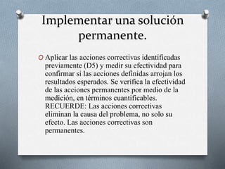 Implementar una solución
permanente.
O Aplicar las acciones correctivas identificadas
previamente (D5) y medir su efectividad para
confirmar si las acciones definidas arrojan los
resultados esperados. Se verifica la efectividad
de las acciones permanentes por medio de la
medición, en términos cuantificables.
RECUERDE: Las acciones correctivas
eliminan la causa del problema, no solo su
efecto. Las acciones correctivas son
permanentes.
 