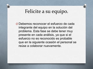 Felicite a su equipo.
O Debemos reconocer el esfuerzo de cada
integrante del equipo en la solución del
problema. Esta fase se debe tener muy
presente en cada análisis, ya que si el
esfuerzo no es reconocido es probable
que en la siguiente ocasión el personal se
reúse a colaborar nuevamente.
 