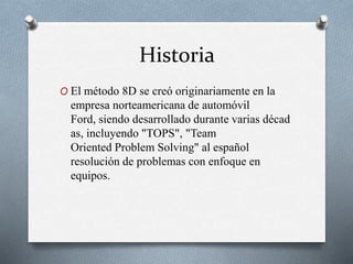 Historia
O El método 8D se creó originariamente en la
empresa norteamericana de automóvil
Ford, siendo desarrollado durante varias décad
as, incluyendo "TOPS", "Team
Oriented Problem Solving" al español
resolución de problemas con enfoque en
equipos.
 